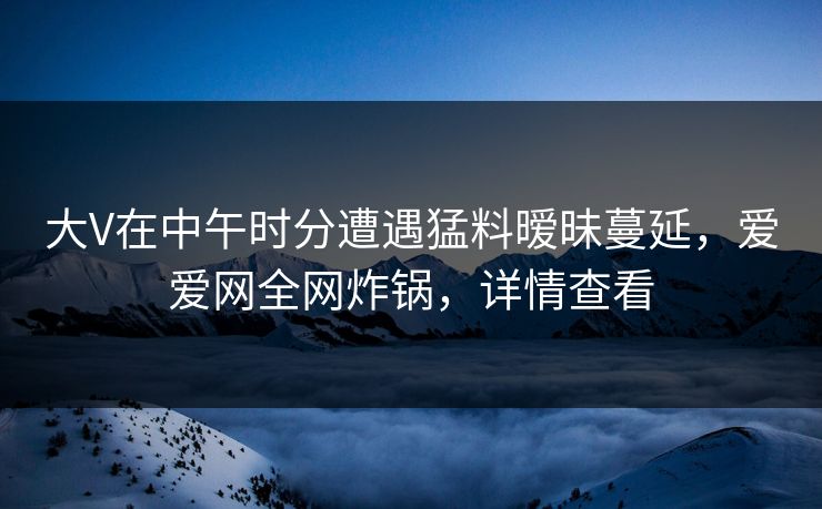 大V在中午时分遭遇猛料暧昧蔓延，爱爱网全网炸锅，详情查看