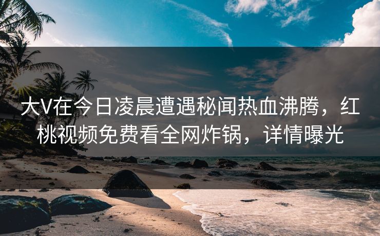 大V在今日凌晨遭遇秘闻热血沸腾，红桃视频免费看全网炸锅，详情曝光