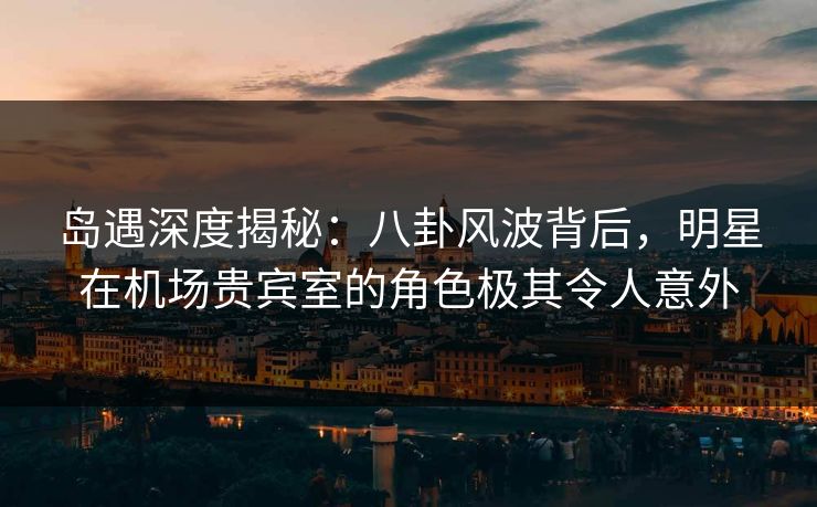 岛遇深度揭秘：八卦风波背后，明星在机场贵宾室的角色极其令人意外