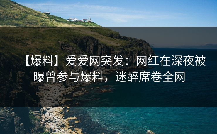【爆料】爱爱网突发：网红在深夜被曝曾参与爆料，迷醉席卷全网