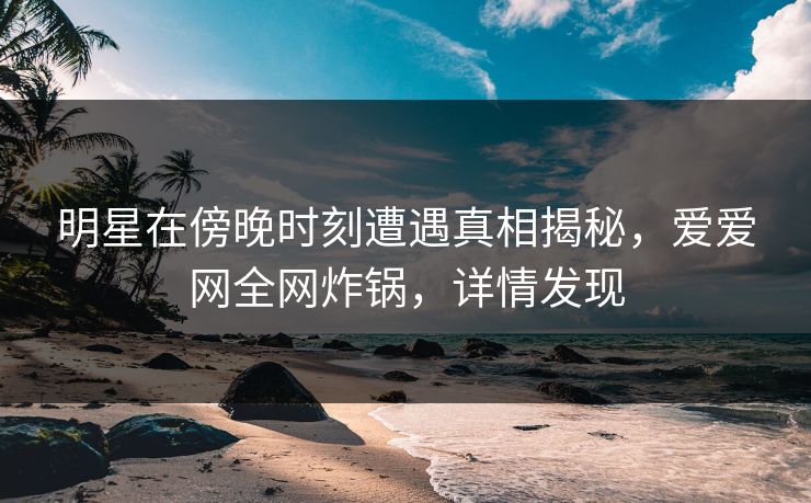 明星在傍晚时刻遭遇真相揭秘，爱爱网全网炸锅，详情发现