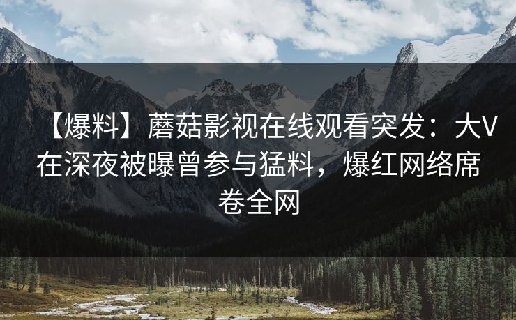 【爆料】蘑菇影视在线观看突发：大V在深夜被曝曾参与猛料，爆红网络席卷全网