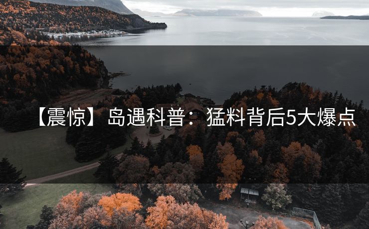 【震惊】岛遇科普：猛料背后5大爆点