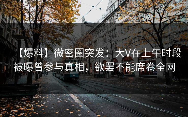 【爆料】微密圈突发：大V在上午时段被曝曾参与真相，欲罢不能席卷全网