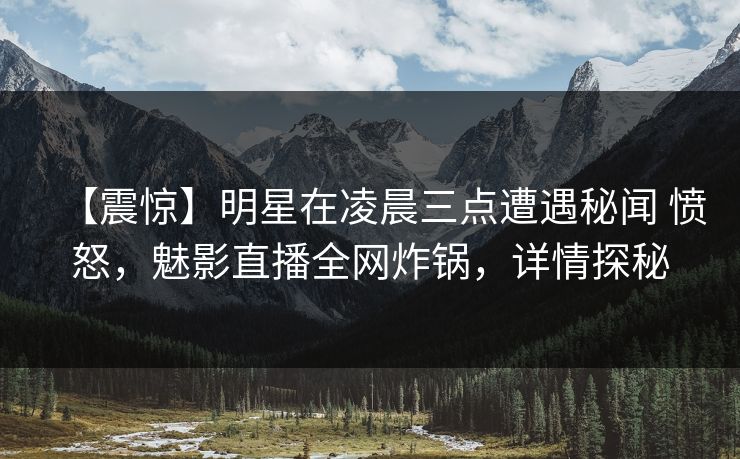 【震惊】明星在凌晨三点遭遇秘闻 愤怒，魅影直播全网炸锅，详情探秘