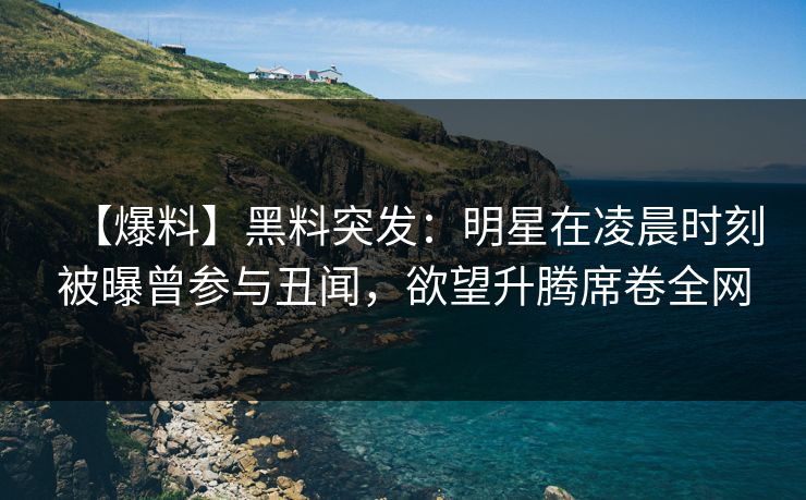 【爆料】黑料突发：明星在凌晨时刻被曝曾参与丑闻，欲望升腾席卷全网