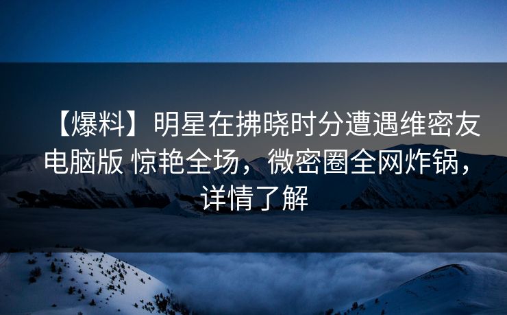【爆料】明星在拂晓时分遭遇维密友电脑版 惊艳全场，微密圈全网炸锅，详情了解