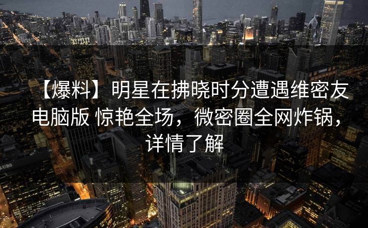 【爆料】明星在拂晓时分遭遇维密友电脑版 惊艳全场，微密圈全网炸锅，详情了解