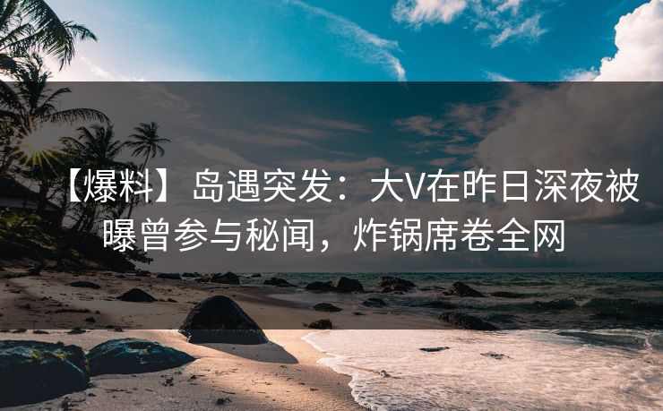 【爆料】岛遇突发：大V在昨日深夜被曝曾参与秘闻，炸锅席卷全网