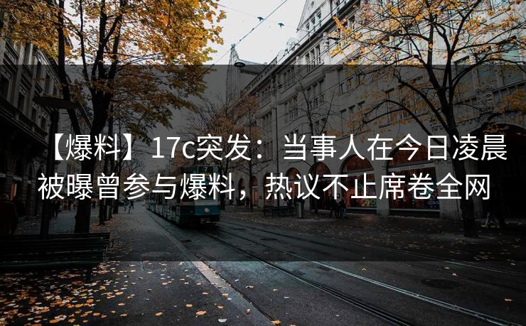 【爆料】17c突发：当事人在今日凌晨被曝曾参与爆料，热议不止席卷全网