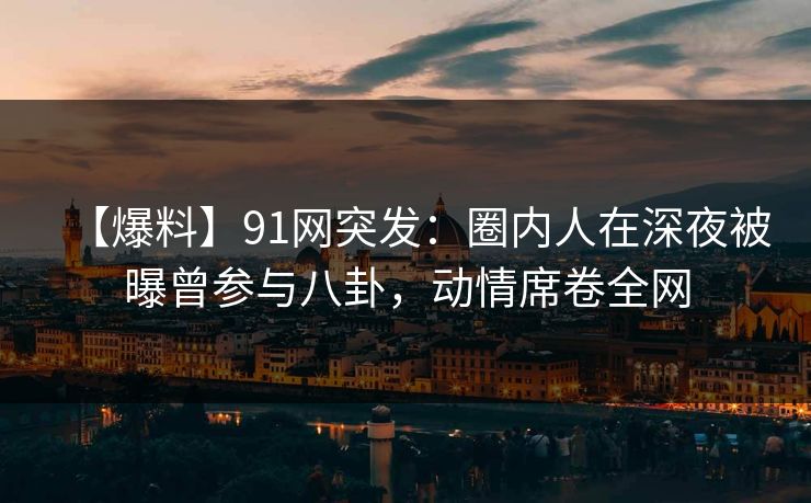 【爆料】91网突发：圈内人在深夜被曝曾参与八卦，动情席卷全网