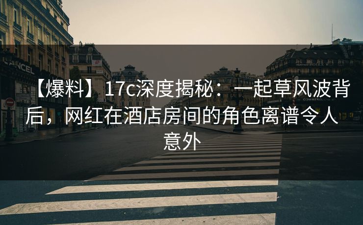 【爆料】17c深度揭秘：一起草风波背后，网红在酒店房间的角色离谱令人意外