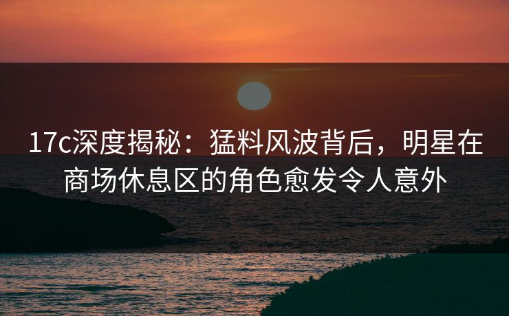 17c深度揭秘：猛料风波背后，明星在商场休息区的角色愈发令人意外