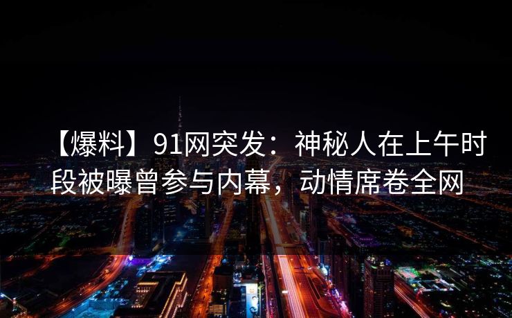 【爆料】91网突发：神秘人在上午时段被曝曾参与内幕，动情席卷全网