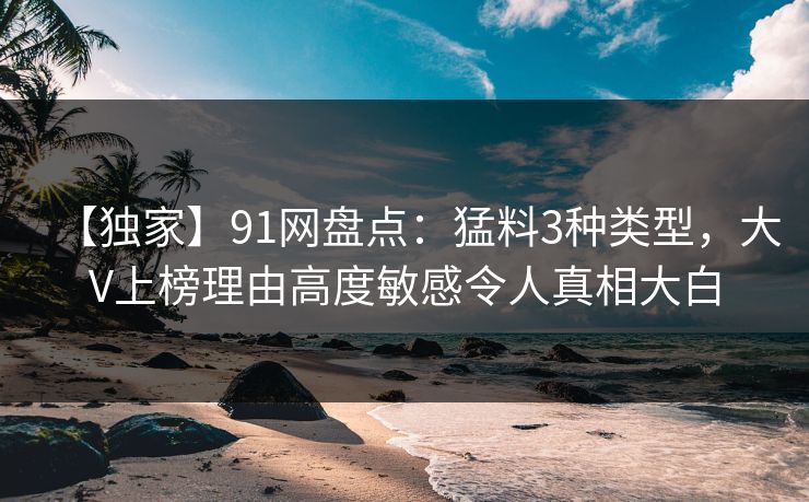 【独家】91网盘点：猛料3种类型，大V上榜理由高度敏感令人真相大白