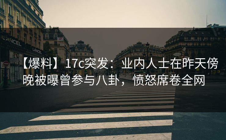 【爆料】17c突发：业内人士在昨天傍晚被曝曾参与八卦，愤怒席卷全网