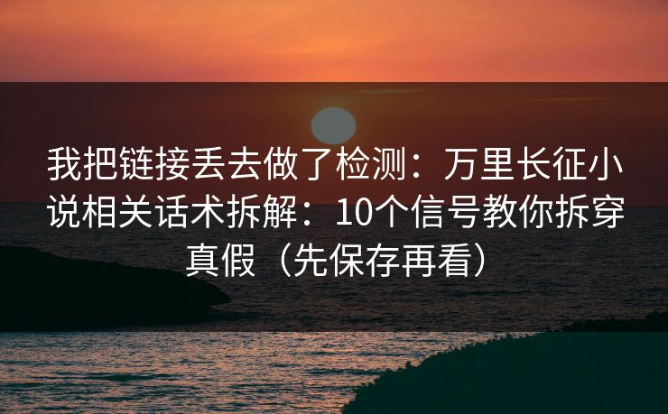 我把链接丢去做了检测：万里长征小说相关话术拆解：10个信号教你拆穿真假（先保存再看）