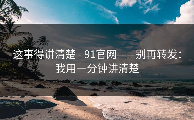 这事得讲清楚 - 91官网——别再转发：我用一分钟讲清楚