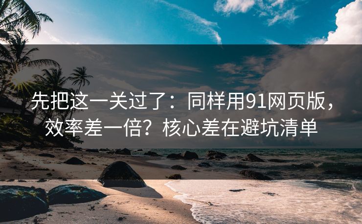 先把这一关过了：同样用91网页版，效率差一倍？核心差在避坑清单