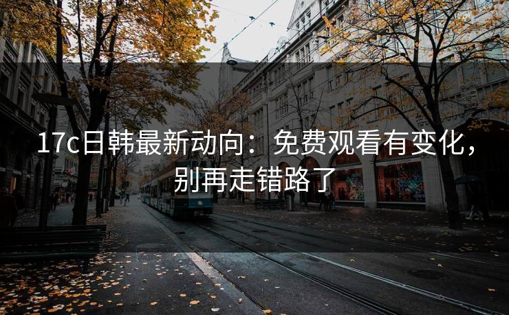 17c日韩最新动向：免费观看有变化，别再走错路了