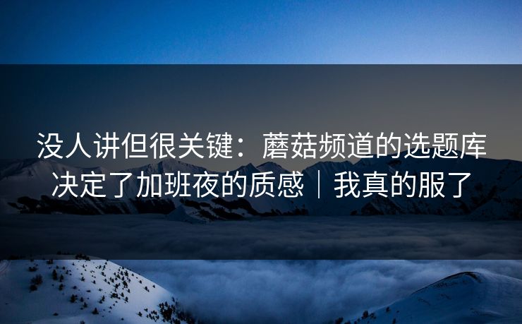 没人讲但很关键：蘑菇频道的选题库决定了加班夜的质感｜我真的服了