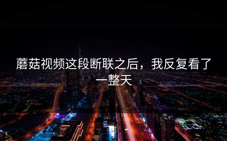 蘑菇视频这段断联之后，我反复看了一整天