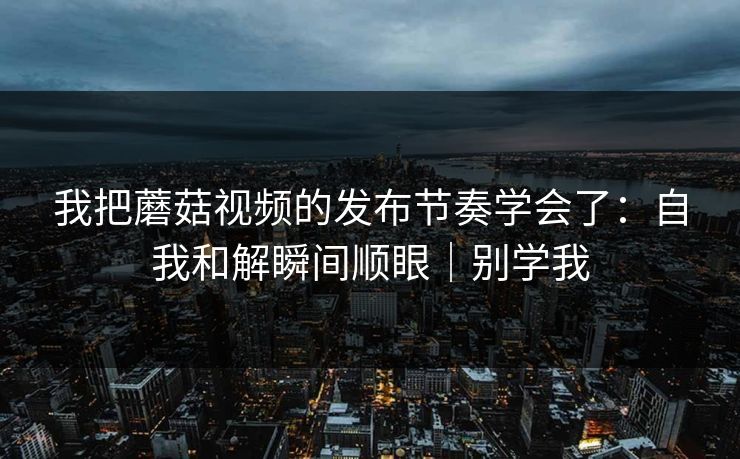 我把蘑菇视频的发布节奏学会了：自我和解瞬间顺眼｜别学我