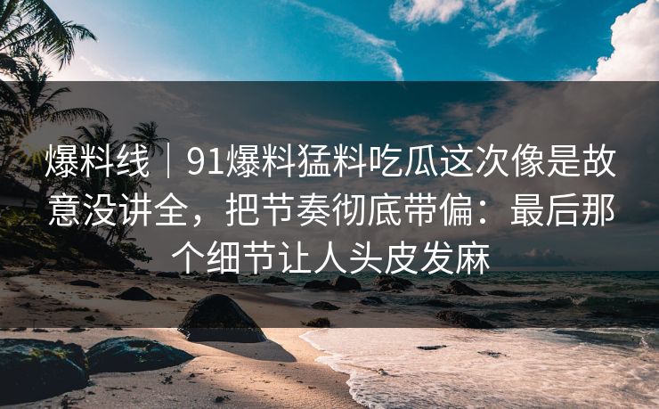爆料线｜91爆料猛料吃瓜这次像是故意没讲全，把节奏彻底带偏：最后那个细节让人头皮发麻